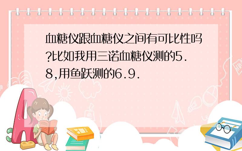 血糖仪跟血糖仪之间有可比性吗?比如我用三诺血糖仪测的5.8,用鱼跃测的6.9.