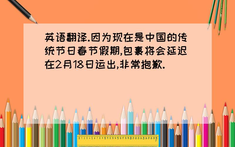 英语翻译.因为现在是中国的传统节日春节假期,包裹将会延迟在2月18日运出,非常抱歉.