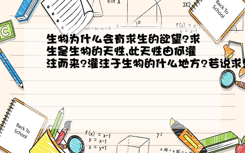 生物为什么会有求生的欲望?求生是生物的天性,此天性由何灌注而来?灌注于生物的什么地方?若说求生欲是久而久之形成的,那最初的生物的求生欲从何而来?他们为生存而具有应激性,而应激性