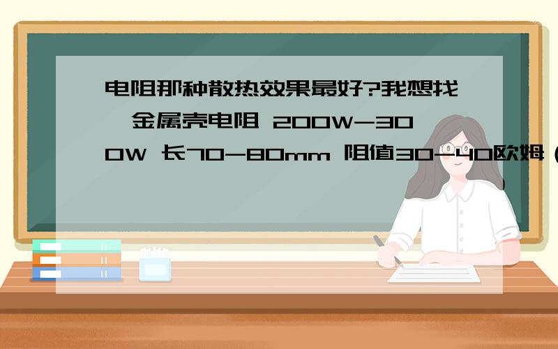 电阻那种散热效果最好?我想找,金属壳电阻 200W-300W 长70-80mm 阻值30-40欧姆（阻值大点小点没关系）有此类型的电阻么?其它种类电阻有符合这个规格的么,要散热效果好的?