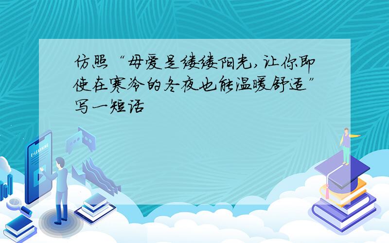 仿照“母爱是缕缕阳光,让你即使在寒冷的冬夜也能温暖舒适”写一短话