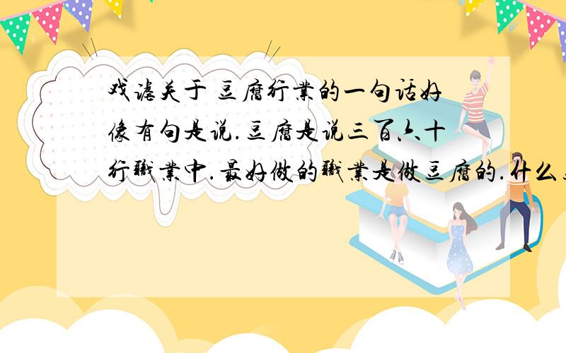 戏谑关于 豆腐行业的一句话好像有句是说.豆腐是说三百六十行职业中.最好做的职业是做豆腐的.什么豆腐干了可以做豆干.臭了可以做臭豆腐.希望求到完整的.9号定验收.