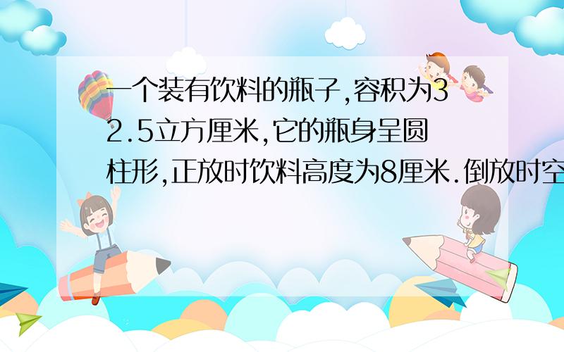 一个装有饮料的瓶子,容积为32.5立方厘米,它的瓶身呈圆柱形,正放时饮料高度为8厘米.倒放时空余部分的高度为2厘米瓶內现有饮料多少立方厘米