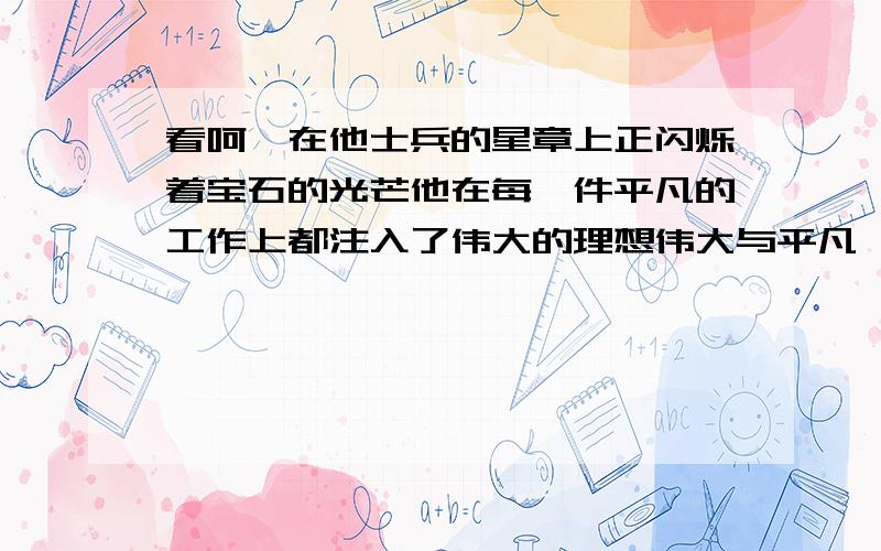 看呵,在他士兵的星章上正闪烁着宝石的光芒他在每一件平凡的工作上都注入了伟大的理想伟大与平凡,理想与现实就这样,凝聚在一个焦点上多少次了,他在我们中间走过一起跋山涉水,一起浴