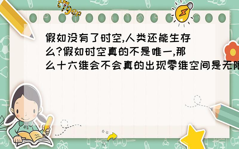 假如没有了时空,人类还能生存么?假如时空真的不是唯一,那么十六维会不会真的出现零维空间是无限小的,那么综合平行宇宙反宇宙等概念,维度空之外会不会有一些人类无法解释的现象呢