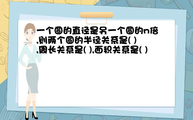 一个圆的直径是另一个圆的n倍,则两个圆的半径关系是( ),周长关系是( ),面积关系是( )