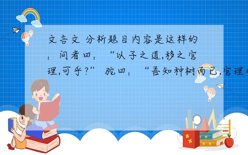 文言文 分析题目内容是这样的：问者曰：“以子之道,移之官理,可乎?” 驼曰：“吾知种树而已,官理非吾也,然吾居乡,见长人者好烦其令,若甚怜焉,而卒以祸.旦暮吏而呼曰：‘官命促而尔耕,