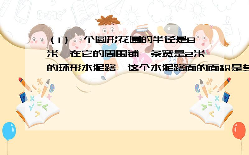 （1）一个圆形花圃的半径是8米,在它的周围铺一条宽是2米的环形水泥路,这个水泥路面的面积是多少?（2）湛江莫希望小学修建一个圆柱形泳池,底面直径是30米,深2米.如果在池内的侧面和底面