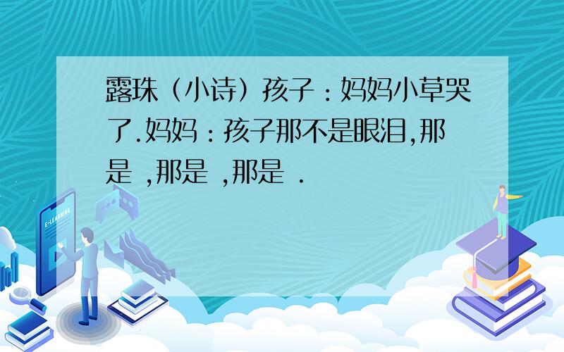 露珠（小诗）孩子：妈妈小草哭了.妈妈：孩子那不是眼泪,那是 ,那是 ,那是 .