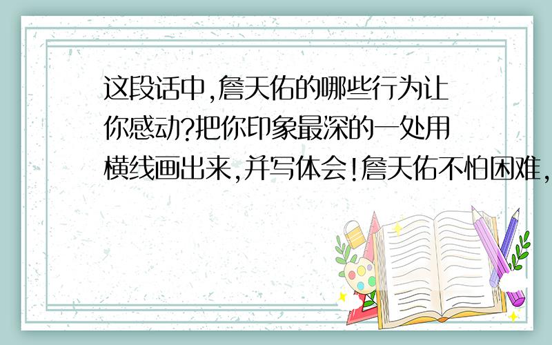 这段话中,詹天佑的哪些行为让你感动?把你印象最深的一处用横线画出来,并写体会!詹天佑不怕困难,也不怕嘲笑,毅然接受了任务,马上开始勘（kān）测线路.哪里要开山,哪里要架桥,哪里要把