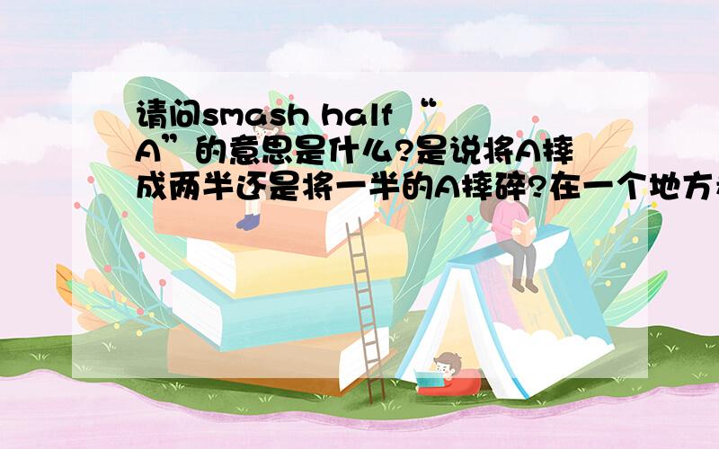 请问smash half “A”的意思是什么?是说将A摔成两半还是将一半的A摔碎?在一个地方看到smash half的意思是“摔成两半”,但是新概念三册中的解释是“将半数的东西摔碎”