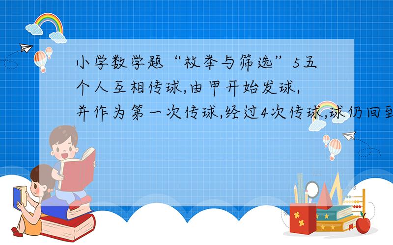 小学数学题“枚举与筛选”5五个人互相传球,由甲开始发球,并作为第一次传球,经过4次传球,球仍回到甲手中.问：共有多少种传球方式?用列表法：一次 两次 三次 四次 总数 4 16 64 256 传回甲手