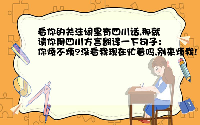 看你的关注词里有四川话,那就请你用四川方言翻译一下句子：你烦不烦?没看我现在忙着吗,别来烦我!