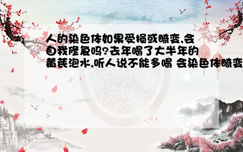 人的染色体如果受损或畸变,会自我修复吗?去年喝了大半年的黄芪泡水,听人说不能多喝 会染色体畸变,就停了.打算今年底要宝宝,有点担心这个染色体畸变的事情了,请问：如果人体的染色体