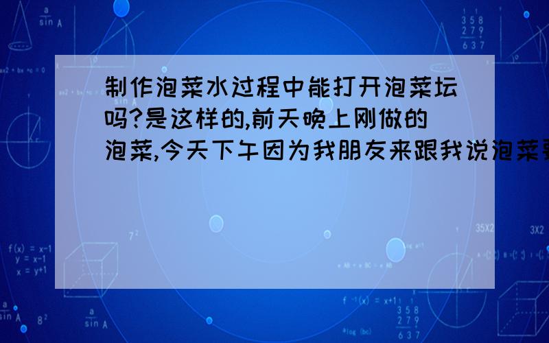 制作泡菜水过程中能打开泡菜坛吗?是这样的,前天晚上刚做的泡菜,今天下午因为我朋友来跟我说泡菜要多放点盐,所以我几天下午打开了泡菜坛加了点盐,并搅拌了里面的泡菜水,