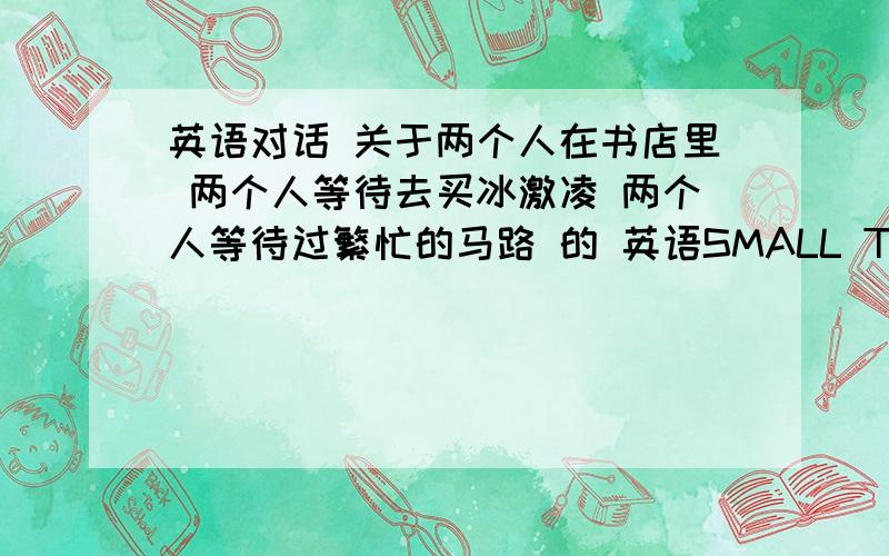 英语对话 关于两个人在书店里 两个人等待去买冰激凌 两个人等待过繁忙的马路 的 英语SMALL TALK 对话.急用 急用 急用