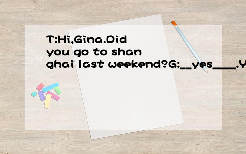 T:Hi,Gina.Did you go to shanghai last weekend?G:__yes____.You won't believe it,But i met S.H.E.TT:Hi,Gina.Did you go to shanghai last weekend？G:______.You won't believe it,But i met S.H.E.T:Reallt?_____ there?G:They made an MTV at Shanghai Bund.T:D