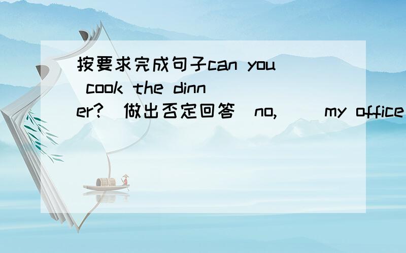 按要求完成句子can you cook the dinner?(做出否定回答）no,( )my office is（ near the writing building）.（对划线部分提问）my hobby is (playing football)对划线部分提问( )your hobby?his father is (an artist).对划线部