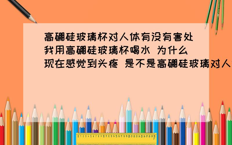 高硼硅玻璃杯对人体有没有害处我用高硼硅玻璃杯喝水 为什么现在感觉到头疼 是不是高硼硅玻璃对人体有害?