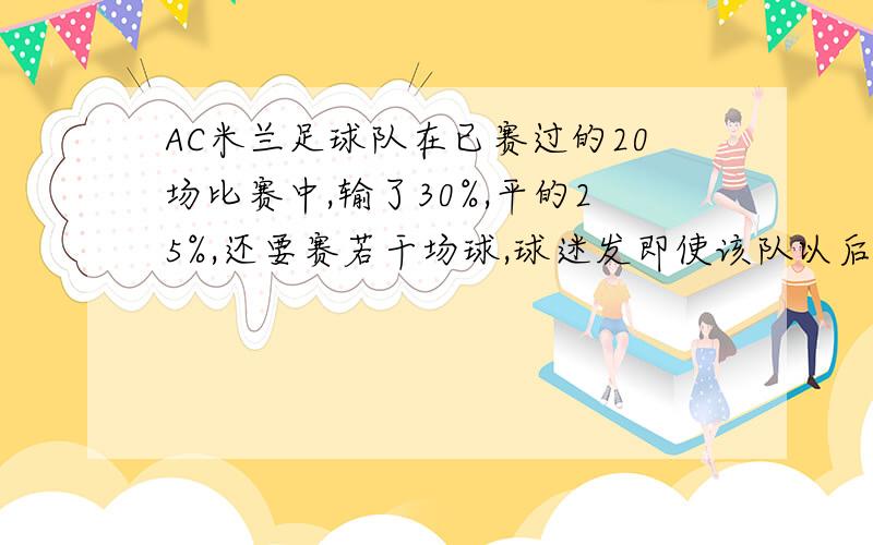 AC米兰足球队在已赛过的20场比赛中,输了30%,平的25%,还要赛若干场球,球迷发即使该队以后每场比赛没有踢赢,他也能保持不低于百分之30的胜球场数,球该队参赛场数共有多少场?