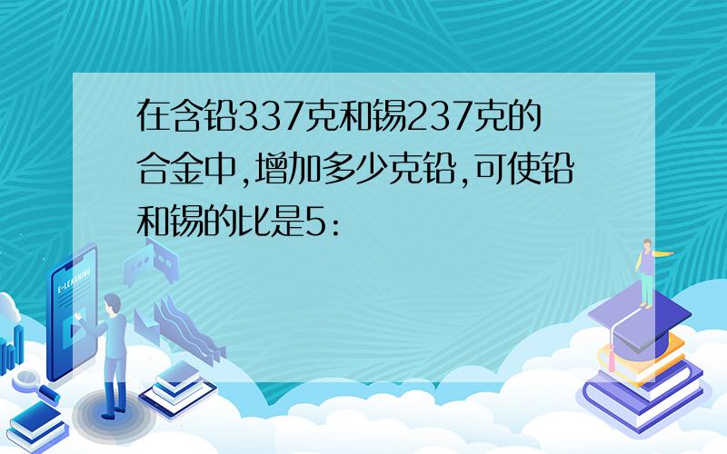 在含铅337克和锡237克的合金中,增加多少克铅,可使铅和锡的比是5: