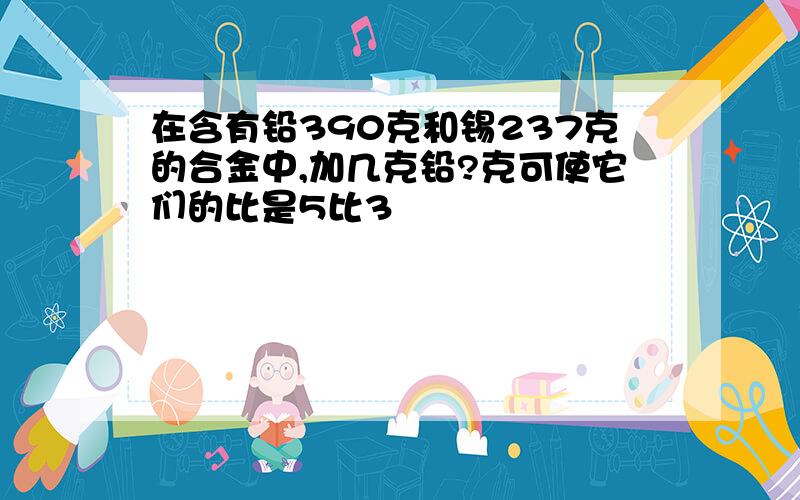 在含有铅390克和锡237克的合金中,加几克铅?克可使它们的比是5比3