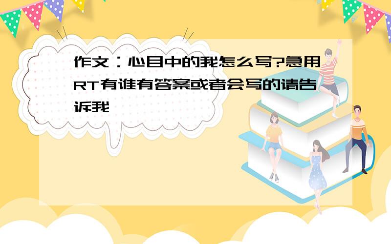 作文：心目中的我怎么写?急用RT有谁有答案或者会写的请告诉我,