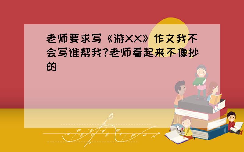 老师要求写《游XX》作文我不会写谁帮我?老师看起来不像抄的