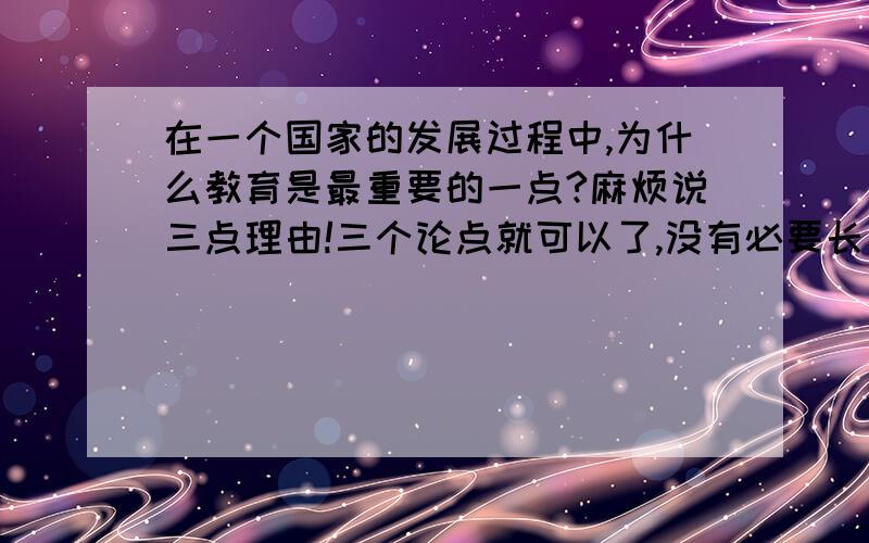 在一个国家的发展过程中,为什么教育是最重要的一点?麻烦说三点理由!三个论点就可以了,没有必要长篇大论的,但是要有三点鲜明的点.