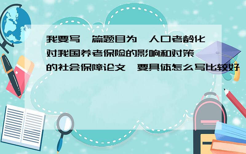 我要写一篇题目为《人口老龄化对我国养老保险的影响和对策》的社会保障论文,要具体怎么写比较好,高人指导下哈,感激呢