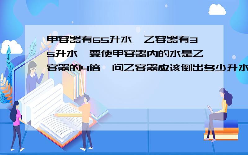 甲容器有65升水,乙容器有35升水,要使甲容器内的水是乙容器的4倍,问乙容器应该倒出多少升水到甲容器里?