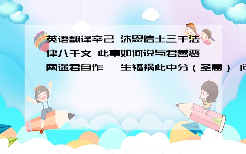 英语翻译辛己 沐恩信士三千法律八千文 此事如何说与君善恶两途君自作 一生福祸此中分（圣意） 问公讼 且番（加宀）理 求财禄 当揣己 病蚤禳 宜求嗣 婚更番（加宀） 方吉利（解曰）此