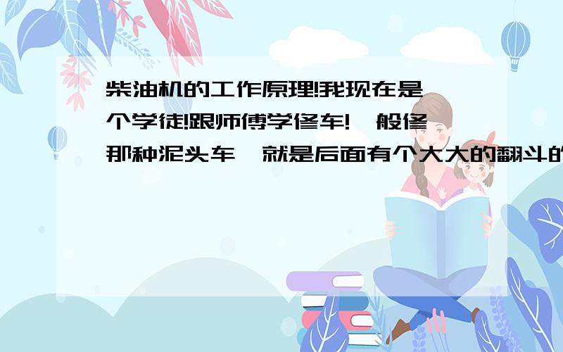 柴油机的工作原理!我现在是一个学徒!跟师傅学修车!一般修那种泥头车,就是后面有个大大的翻斗的那种工地车,还有微型卡车等这些车,我学了一个多星期了,为了能更快的认识,并学会修理,我