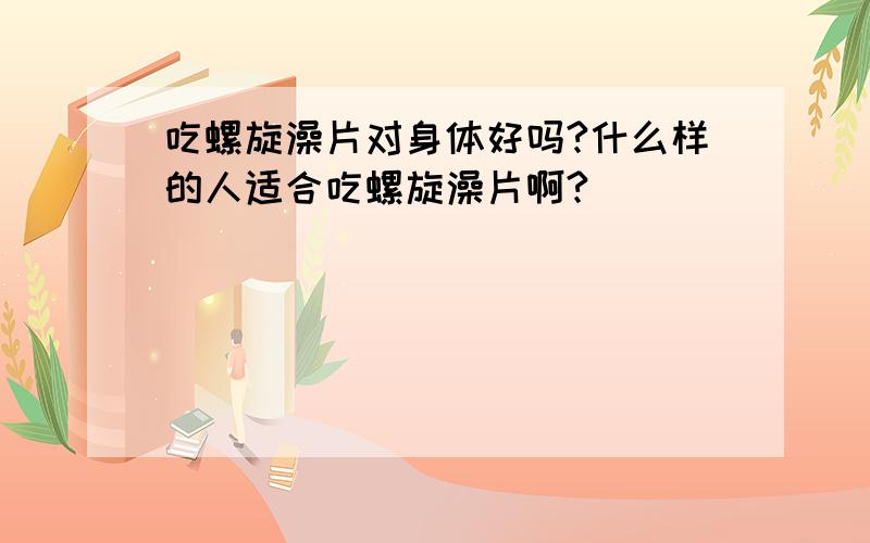 吃螺旋澡片对身体好吗?什么样的人适合吃螺旋澡片啊?