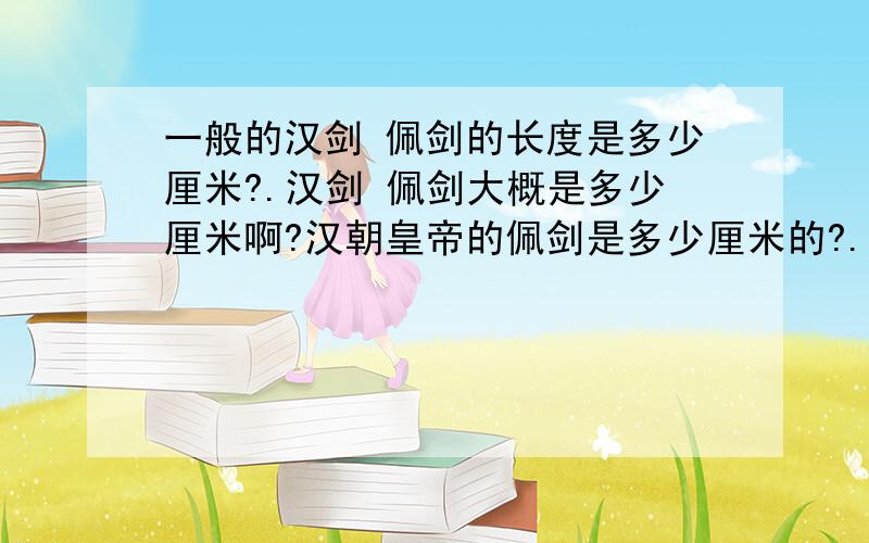 一般的汉剑 佩剑的长度是多少厘米?.汉剑 佩剑大概是多少厘米啊?汉朝皇帝的佩剑是多少厘米的?.回答要负责任啊.不要用尺回答...因为我不知道那时候的一尺是多少厘米.