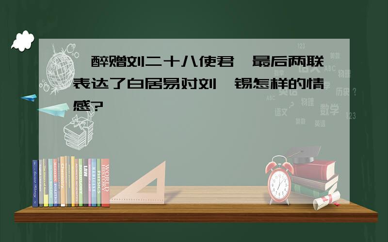 《醉赠刘二十八使君》最后两联表达了白居易对刘禹锡怎样的情感?