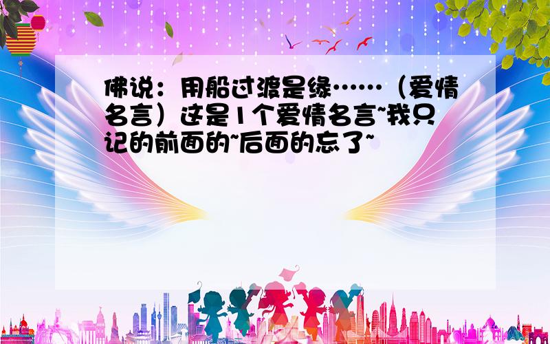 佛说：用船过渡是缘……（爱情名言）这是1个爱情名言~我只记的前面的~后面的忘了~