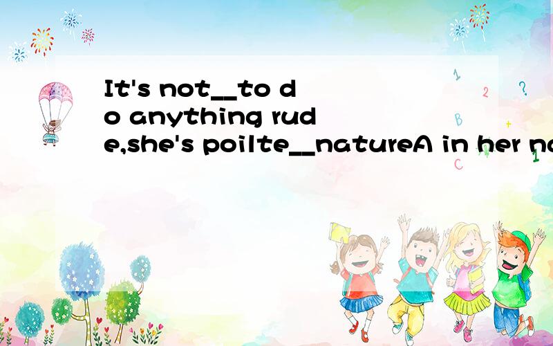It's not__to do anything rude,she's poilte__natureA in her nature byB her nature atC in one's nature byDnature in the