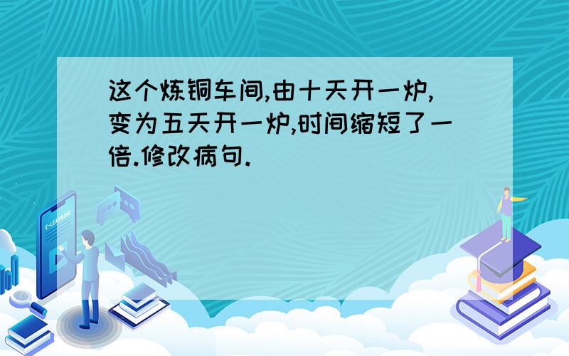 这个炼铜车间,由十天开一炉,变为五天开一炉,时间缩短了一倍.修改病句.