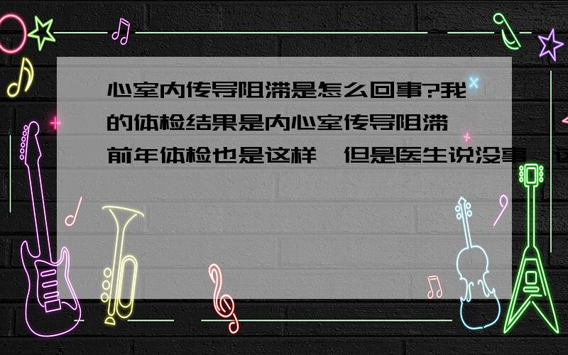 心室内传导阻滞是怎么回事?我的体检结果是内心室传导阻滞,前年体检也是这样,但是医生说没事,这次诊断报告上面说的是:什么什么波时限增宽,时限＞0.11S,医生说可能不正常,我想问问这到底