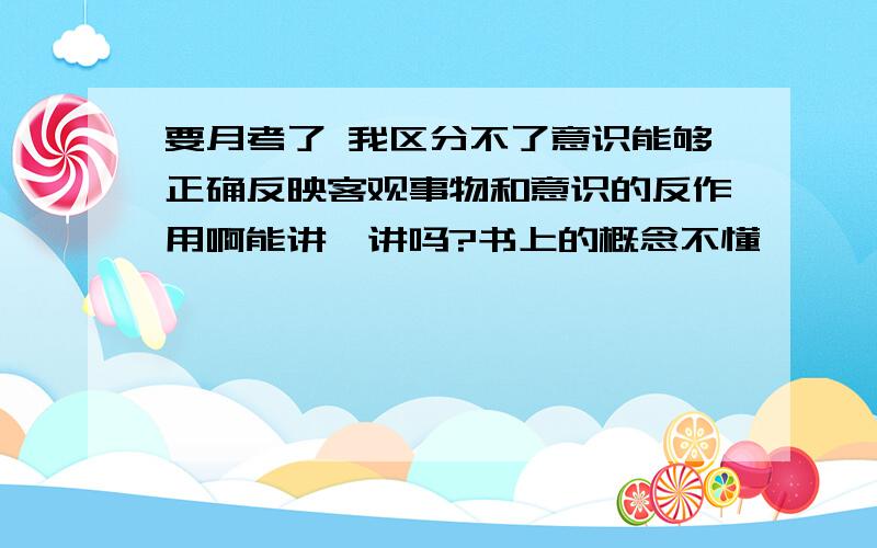 要月考了 我区分不了意识能够正确反映客观事物和意识的反作用啊能讲一讲吗?书上的概念不懂,