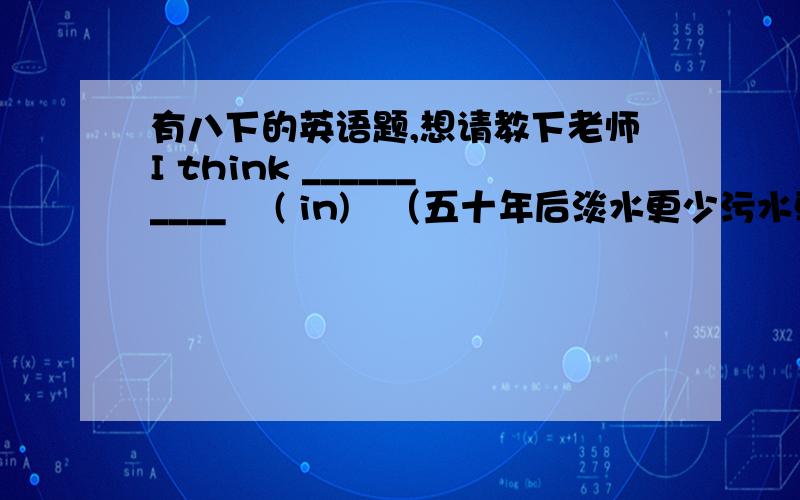 有八下的英语题,想请教下老师I think __________    ( in)   （五十年后淡水更少污水更多）