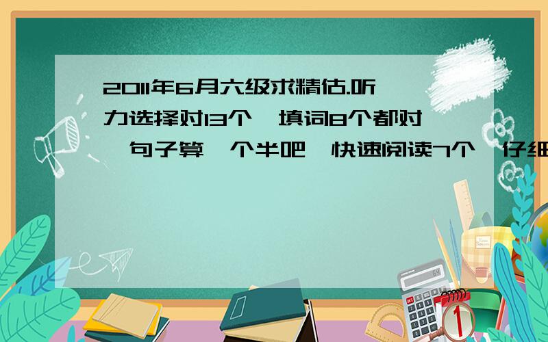 2011年6月六级求精估.听力选择对13个,填词8个都对,句子算一个半吧,快速阅读7个,仔细阅读句子填对3个,选择仅对4个,完型12个.翻译不好,1.5个吧.作文一般般.