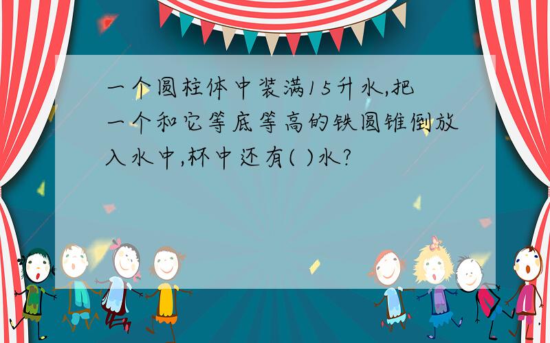 一个圆柱体中装满15升水,把一个和它等底等高的铁圆锥倒放入水中,杯中还有( )水?