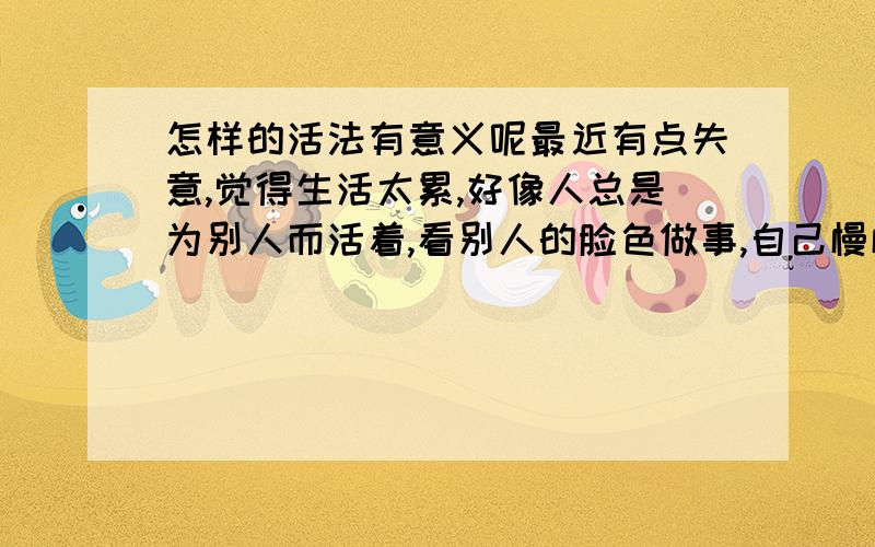 怎样的活法有意义呢最近有点失意,觉得生活太累,好像人总是为别人而活着,看别人的脸色做事,自己慢慢变的有点虚伪了,不喜欢这种感觉,请问人活着的意义,该怎样生活能找回自己.