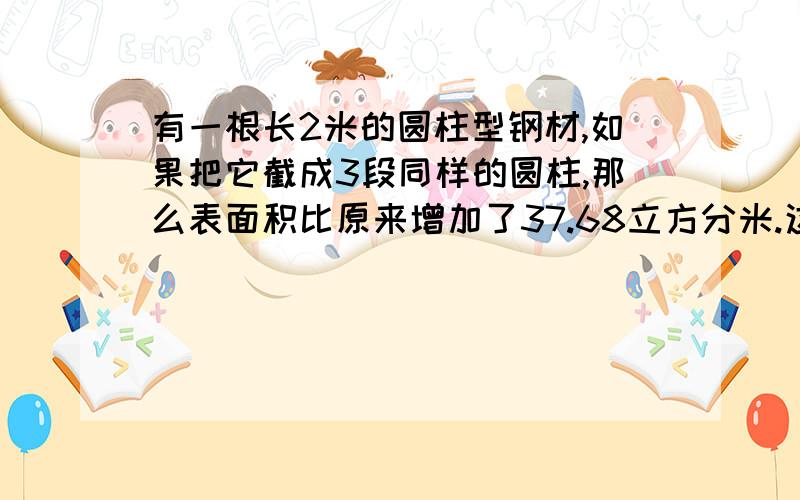 有一根长2米的圆柱型钢材,如果把它截成3段同样的圆柱,那么表面积比原来增加了37.68立方分米.这根圆柱形钢材的体积是多少立方分米?