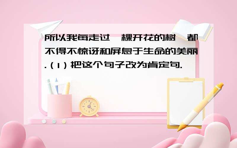 所以我每走过一棵开花的树,都不得不惊讶和屏息于生命的美丽.（1）把这个句子改为肯定句.