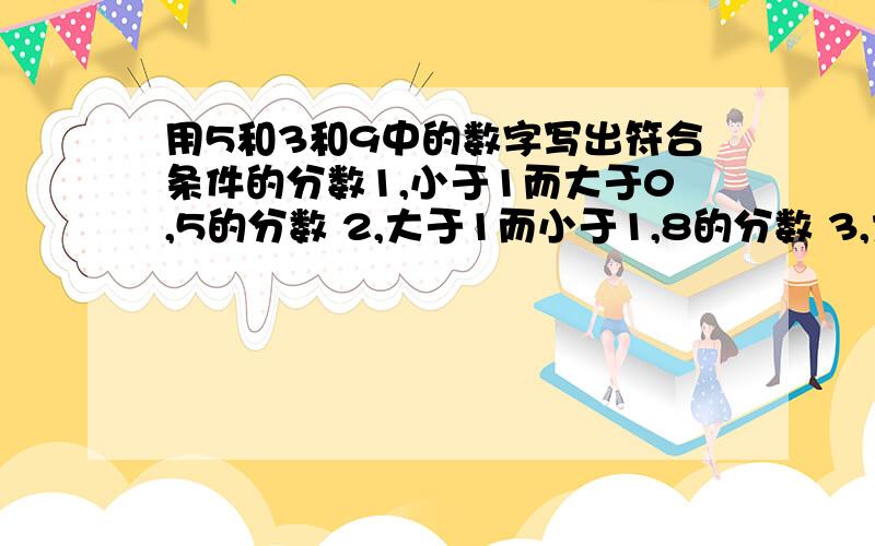 用5和3和9中的数字写出符合条件的分数1,小于1而大于0,5的分数 2,大于1而小于1,8的分数 3,大于1而小于2的分数