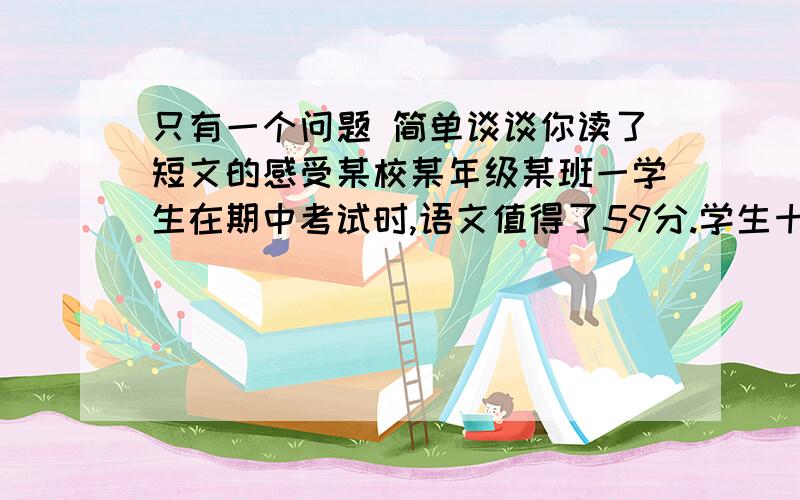 只有一个问题 简单谈谈你读了短文的感受某校某年级某班一学生在期中考试时,语文值得了59分.学生十分着急,怕回家屁股又要受罪.怎么办呢?这个学生急中生智,想出了一个办法.他找到语文老