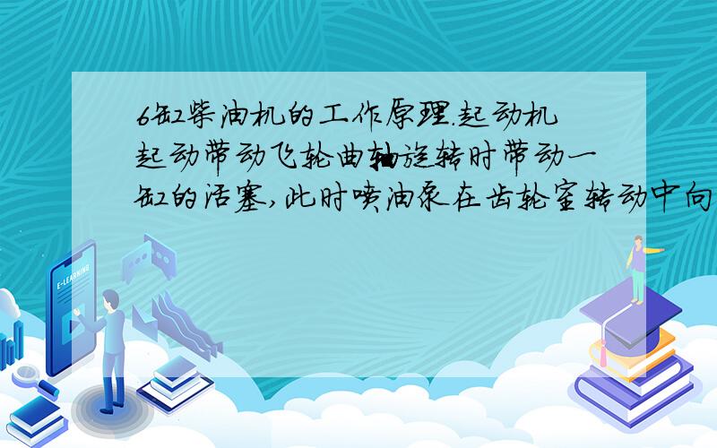 6缸柴油机的工作原理.起动机起动带动飞轮曲轴旋转时带动一缸的活塞,此时喷油泵在齿轮室转动中向一缸喷入雾化的柴油,当活塞在曲轴旋转时的向上行程中,进气门打开活塞继续向行走时,混